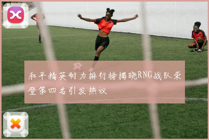 和平精英耐力排行榜揭晓RNG战队荣登第四名引发热议