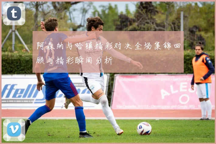 阿森纳与哈镇精彩对决全场集锦回顾与精彩瞬间分析