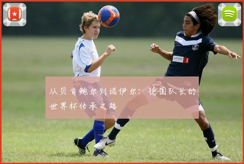 从贝肯鲍尔到诺伊尔：德国队长的世界杯传承之路