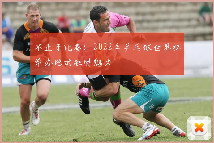 不止于比赛：2022年乒乓球世界杯举办地的独特魅力