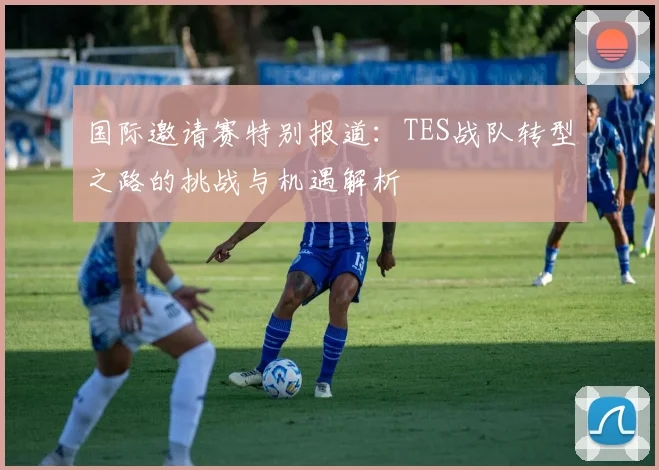 国际邀请赛特别报道：TES战队转型之路的挑战与机遇解析