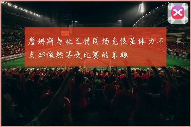 詹姆斯与杜兰特同场竞技虽体力不支却依然享受比赛的乐趣