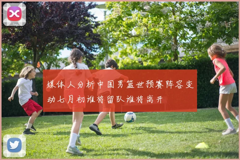 媒体人分析中国男篮世预赛阵容变动七月初谁将留队谁将离开