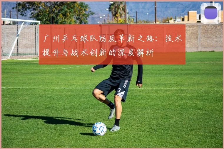 广州乒乓球队防反革新之路：技术提升与战术创新的深度解析