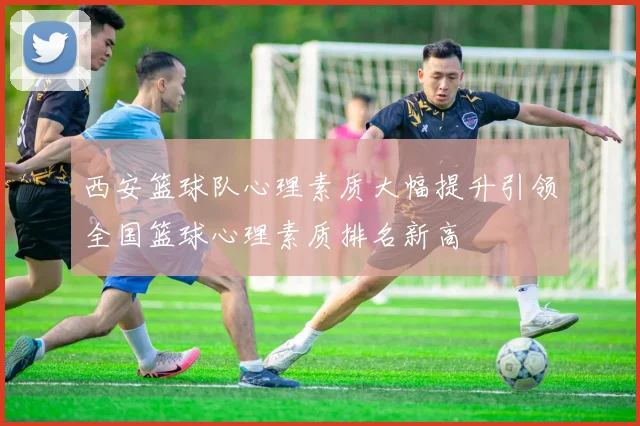 西安篮球队心理素质大幅提升引领全国篮球心理素质排名新高