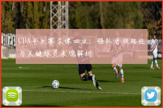 CBA半决赛录像回放：强队晋级路径与关键球员表现解析