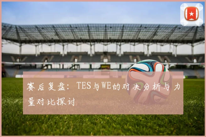 赛后复盘：TES与WE的对决分析与力量对比探讨