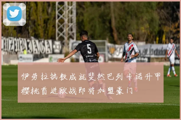 伊劳拉执教成就斐然巴列卡诺升甲樱桃首进欧战即将加盟豪门